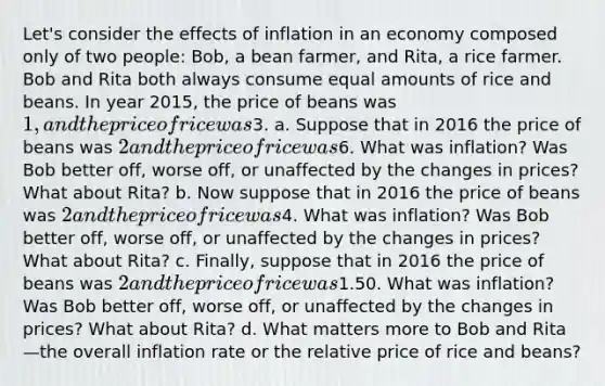 Let's consider the effects of inflation in an economy composed only of two people: Bob, a bean farmer, and Rita, a rice farmer. Bob and Rita both always consume equal amounts of rice and beans. In year 2015, the price of beans was 1, and the price of rice was3. a. Suppose that in 2016 the price of beans was 2 and the price of rice was6. What was inflation? Was Bob better off, worse off, or unaffected by the changes in prices? What about Rita? b. Now suppose that in 2016 the price of beans was 2 and the price of rice was4. What was inflation? Was Bob better off, worse off, or unaffected by the changes in prices? What about Rita? c. Finally, suppose that in 2016 the price of beans was 2 and the price of rice was1.50. What was inflation? Was Bob better off, worse off, or unaffected by the changes in prices? What about Rita? d. What matters more to Bob and Rita—the overall inflation rate or the relative price of rice and beans?