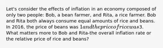 Let's consider the effects of inflation in an economy composed of only two people: Bob, a bean farmer, and Rita, a rice farmer. Bob and Rita both always consume equal amounts of rice and beans. In 2016, the price of beans was 1 and the price of rice was3. What matters more to Bob and Rita-the overall inflation rate or the relative price of rice and beans?