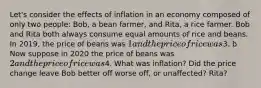 Let's consider the effects of inflation in an economy composed of only two people: Bob, a bean farmer, and Rita, a rice farmer. Bob and Rita both always consume equal amounts of rice and beans. In 2019, the price of beans was 1 and the price of rice was3. b Now suppose in 2020 the price of beans was 2 and the price of rice was4. What was inflation? Did the price change leave Bob better off worse off, or unaffected? Rita?