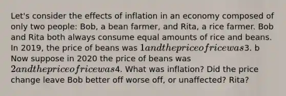 Let's consider the effects of inflation in an economy composed of only two people: Bob, a bean farmer, and Rita, a rice farmer. Bob and Rita both always consume equal amounts of rice and beans. In 2019, the price of beans was 1 and the price of rice was3. b Now suppose in 2020 the price of beans was 2 and the price of rice was4. What was inflation? Did the price change leave Bob better off worse off, or unaffected? Rita?