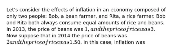 Let's consider the effects of inflation in an economy composed of only two people: Bob, a bean farmer, and Rita, a rice farmer. Bob and Rita both always consume equal amounts of rice and beans. In 2013, the price of beans was 1, and the price of rice was3. Now suppose that in 2014 the price of beans was 2 and the price of rice was1.50. In this case, inflation was