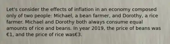 Let's consider the effects of inflation in an economy composed only of two people: Michael, a bean farmer, and Dorothy, a rice farmer. Michael and Dorothy both always consume equal amounts of rice and beans. In year 2019, the price of beans was €1, and the price of rice was€3.