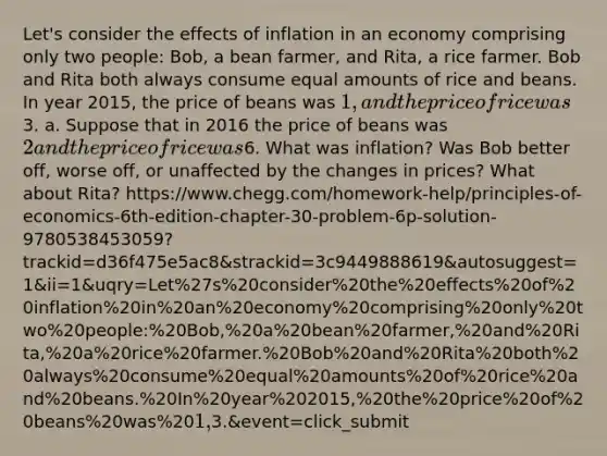 Let's consider the effects of inflation in an economy comprising only two people: Bob, a bean farmer, and Rita, a rice farmer. Bob and Rita both always consume equal amounts of rice and beans. In year 2015, the price of beans was 1, and the price of rice was3. a. Suppose that in 2016 the price of beans was 2 and the price of rice was6. What was inflation? Was Bob better off, worse off, or unaffected by the changes in prices? What about Rita? https://www.chegg.com/homework-help/principles-of-economics-6th-edition-chapter-30-problem-6p-solution-9780538453059?trackid=d36f475e5ac8&strackid=3c9449888619&autosuggest=1&ii=1&uqry=Let%27s%20consider%20the%20effects%20of%20inflation%20in%20an%20economy%20comprising%20only%20two%20people:%20Bob,%20a%20bean%20farmer,%20and%20Rita,%20a%20rice%20farmer.%20Bob%20and%20Rita%20both%20always%20consume%20equal%20amounts%20of%20rice%20and%20beans.%20In%20year%202015,%20the%20price%20of%20beans%20was%201,%20and%20the%20price%20of%20rice%20was%203.&event=click_submit