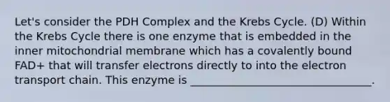 Let's consider the PDH Complex and the Krebs Cycle. (D) Within the Krebs Cycle there is one enzyme that is embedded in the inner mitochondrial membrane which has a covalently bound FAD+ that will transfer electrons directly to into the electron transport chain. This enzyme is _________________________________.