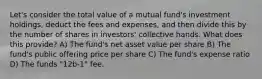 Let's consider the total value of a mutual fund's investment holdings, deduct the fees and expenses, and then divide this by the number of shares in investors' collective hands. What does this provide? A) The fund's net asset value per share B) The fund's public offering price per share C) The fund's expense ratio D) The funds "12b-1" fee.