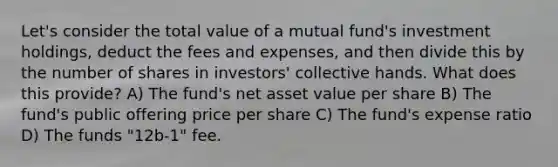 Let's consider the total value of a mutual fund's investment holdings, deduct the fees and expenses, and then divide this by the number of shares in investors' collective hands. What does this provide? A) The fund's net asset value per share B) The fund's public offering price per share C) The fund's expense ratio D) The funds "12b-1" fee.