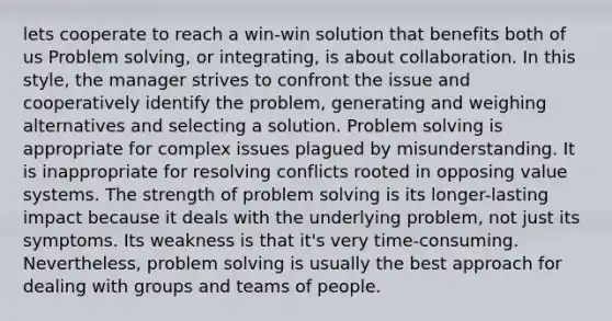 lets cooperate to reach a win-win solution that benefits both of us Problem solving, or integrating, is about collaboration. In this style, the manager strives to confront the issue and cooperatively identify the problem, generating and weighing alternatives and selecting a solution. Problem solving is appropriate for complex issues plagued by misunderstanding. It is inappropriate for resolving conflicts rooted in opposing value systems. The strength of problem solving is its longer-lasting impact because it deals with the underlying problem, not just its symptoms. Its weakness is that it's very time-consuming. Nevertheless, problem solving is usually the best approach for dealing with groups and teams of people.