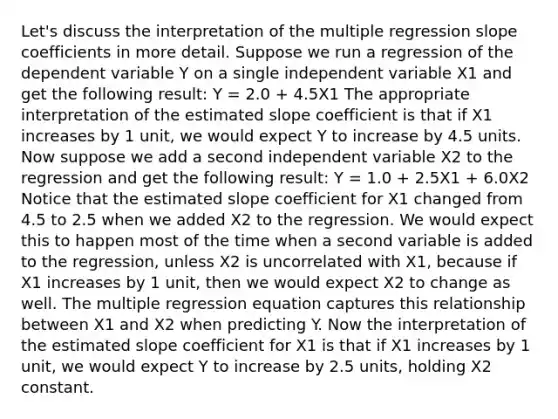 Let's discuss the interpretation of the multiple regression slope coefficients in more detail. Suppose we run a regression of the dependent variable Y on a single independent variable X1 and get the following result: Y = 2.0 + 4.5X1 The appropriate interpretation of the estimated slope coefficient is that if X1 increases by 1 unit, we would expect Y to increase by 4.5 units. Now suppose we add a second independent variable X2 to the regression and get the following result: Y = 1.0 + 2.5X1 + 6.0X2 Notice that the estimated slope coefficient for X1 changed from 4.5 to 2.5 when we added X2 to the regression. We would expect this to happen most of the time when a second variable is added to the regression, unless X2 is uncorrelated with X1, because if X1 increases by 1 unit, then we would expect X2 to change as well. The multiple regression equation captures this relationship between X1 and X2 when predicting Y. Now the interpretation of the estimated slope coefficient for X1 is that if X1 increases by 1 unit, we would expect Y to increase by 2.5 units, holding X2 constant.