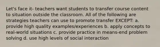 Let's face it- teachers want students to transfer course content to situation outside the classroom. All of the following are strategies teachers can use to promote transfer EXCEPT: a. provide high quality examples/experiences b. apply concepts to real-world situations c. provide practice in means-end problem solving d. use high levels of social interaction