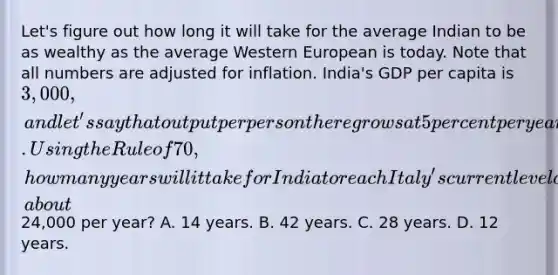 Let's figure out how long it will take for the average Indian to be as wealthy as the average Western European is today. Note that all numbers are adjusted for inflation. India's GDP per capita is 3,000, and let's say that output per person there grows at 5 percent per year. Using the Rule of 70, how many years will it take for India to reach Italy's current level of GDP per capita, about24,000 per year? A. 14 years. B. 42 years. C. 28 years. D. 12 years.