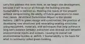 Let's first address this term here, as we begin site development, because it will re-occur all through the building process. Sustainability is defined as: Meeting the needs of the present without compromising the ability of future generations to meet their needs. (Bruntland Commission Report to the United Nations, 1987) In green design and construction, the practice of developing new structures and renovating existing structures using equipment, materials, and techniques that help achieve a long-term balance between extraction and renewal and between environmental inputs and outputs, causing no overall net environmental burden or deficit. 1 Sustainability is the basis for what is commonly called green building.