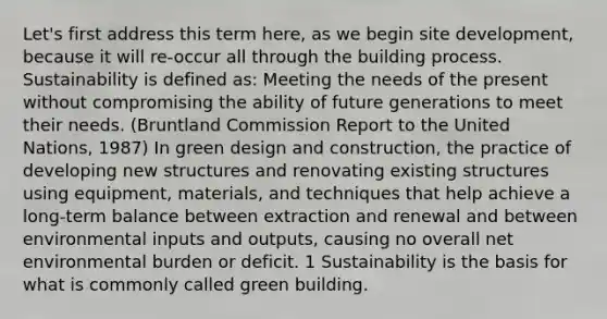 Let's first address this term here, as we begin site development, because it will re-occur all through the building process. Sustainability is defined as: Meeting the needs of the present without compromising the ability of future generations to meet their needs. (Bruntland Commission Report to the United Nations, 1987) In green design and construction, the practice of developing new structures and renovating existing structures using equipment, materials, and techniques that help achieve a long-term balance between extraction and renewal and between environmental inputs and outputs, causing no overall net environmental burden or deficit. 1 Sustainability is the basis for what is commonly called green building.