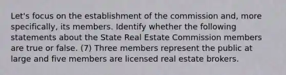 Let's focus on the establishment of the commission and, more specifically, its members. Identify whether the following statements about the State Real Estate Commission members are true or false. (7) Three members represent the public at large and five members are licensed real estate brokers.