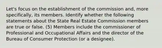 Let's focus on the establishment of the commission and, more specifically, its members. Identify whether the following statements about the State Real Estate Commission members are true or false. (5) Members include the commissioner of Professional and Occupational Affairs and the director of the Bureau of Consumer Protection (or a designee).