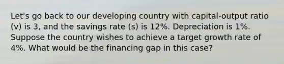 Let's go back to our developing country with capital-output ratio (v) is 3, and the savings rate (s) is 12%. Depreciation is 1%. Suppose the country wishes to achieve a target growth rate of 4%. What would be the financing gap in this case?