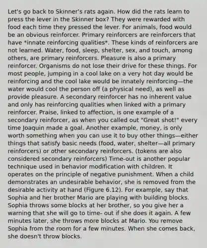 Let's go back to Skinner's rats again. How did the rats learn to press the lever in the Skinner box? They were rewarded with food each time they pressed the lever. For animals, food would be an obvious reinforcer. Primary reinforcers are reinforcers that have *innate reinforcing qualities*. These kinds of reinforcers are not learned. Water, food, sleep, shelter, sex, and touch, among others, are primary reinforcers. Pleasure is also a primary reinforcer. Organisms do not lose their drive for these things. For most people, jumping in a cool lake on a very hot day would be reinforcing and the cool lake would be innately reinforcing—the water would cool the person off (a physical need), as well as provide pleasure. A secondary reinforcer has no inherent value and only has reinforcing qualities when linked with a primary reinforcer. Praise, linked to affection, is one example of a secondary reinforcer, as when you called out "Great shot!" every time Joaquin made a goal. Another example, money, is only worth something when you can use it to buy other things—either things that satisfy basic needs (food, water, shelter—all primary reinforcers) or other secondary reinforcers. (tokens are also considered secondary reinforcers) Time-out is another popular technique used in behavior modification with children. It operates on the principle of negative punishment. When a child demonstrates an undesirable behavior, she is removed from the desirable activity at hand (Figure 6.12). For example, say that Sophia and her brother Mario are playing with building blocks. Sophia throws some blocks at her brother, so you give her a warning that she will go to time- out if she does it again. A few minutes later, she throws more blocks at Mario. You remove Sophia from the room for a few minutes. When she comes back, she doesn't throw blocks.