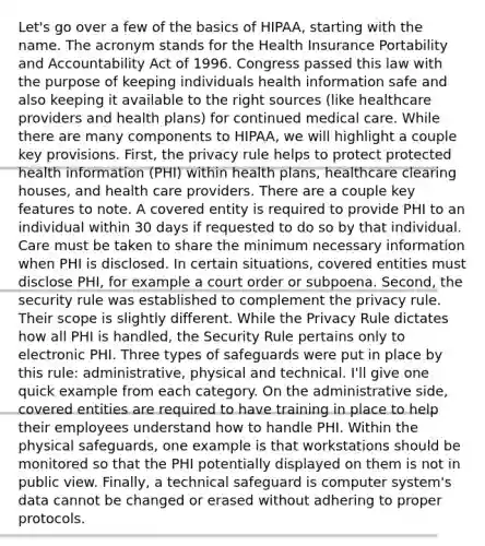 Let's go over a few of the basics of HIPAA, starting with the name. The acronym stands for the Health Insurance Portability and Accountability Act of 1996. Congress passed this law with the purpose of keeping individuals health information safe and also keeping it available to the right sources (like healthcare providers and health plans) for continued medical care. While there are many components to HIPAA, we will highlight a couple key provisions. First, the privacy rule helps to protect protected health information (PHI) within health plans, healthcare clearing houses, and health care providers. There are a couple key features to note. A covered entity is required to provide PHI to an individual within 30 days if requested to do so by that individual. Care must be taken to share the minimum necessary information when PHI is disclosed. In certain situations, covered entities must disclose PHI, for example a court order or subpoena. Second, the security rule was established to complement the privacy rule. Their scope is slightly different. While the Privacy Rule dictates how all PHI is handled, the Security Rule pertains only to electronic PHI. Three types of safeguards were put in place by this rule: administrative, physical and technical. I'll give one quick example from each category. On the administrative side, covered entities are required to have training in place to help their employees understand how to handle PHI. Within the physical safeguards, one example is that workstations should be monitored so that the PHI potentially displayed on them is not in public view. Finally, a technical safeguard is computer system's data cannot be changed or erased without adhering to proper protocols.