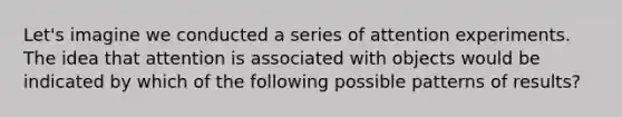 Let's imagine we conducted a series of attention experiments. The idea that attention is associated with objects would be indicated by which of the following possible patterns of results?