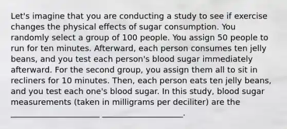 Let's imagine that you are conducting a study to see if exercise changes the physical effects of sugar consumption. You randomly select a group of 100 people. You assign 50 people to run for ten minutes. Afterward, each person consumes ten jelly beans, and you test each person's blood sugar immediately afterward. For the second group, you assign them all to sit in recliners for 10 minutes. Then, each person eats ten jelly beans, and you test each one's blood sugar. In this study, blood sugar measurements (taken in milligrams per deciliter) are the ______________________ ____________________.