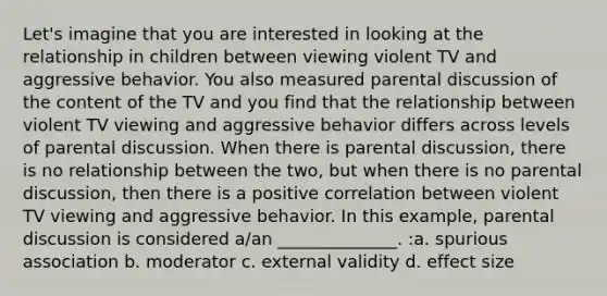 Let's imagine that you are interested in looking at the relationship in children between viewing violent TV and aggressive behavior. You also measured parental discussion of the content of the TV and you find that the relationship between violent TV viewing and aggressive behavior differs across levels of parental discussion. When there is parental discussion, there is no relationship between the two, but when there is no parental discussion, then there is a positive correlation between violent TV viewing and aggressive behavior. In this example, parental discussion is considered a/an ______________. :a. spurious association b. moderator c. external validity d. effect size