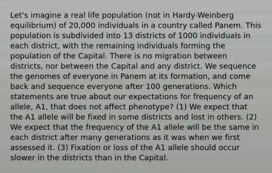 Let's imagine a real life population (not in Hardy-Weinberg equilibrium) of 20,000 individuals in a country called Panem. This population is subdivided into 13 districts of 1000 individuals in each district, with the remaining individuals forming the population of the Capital. There is no migration between districts, nor between the Capital and any district. We sequence the genomes of everyone in Panem at its formation, and come back and sequence everyone after 100 generations. Which statements are true about our expectations for frequency of an allele, A1, that does not affect phenotype? (1) We expect that the A1 allele will be fixed in some districts and lost in others. (2) We expect that the frequency of the A1 allele will be the same in each district after many generations as it was when we first assessed it. (3) Fixation or loss of the A1 allele should occur slower in the districts than in the Capital.