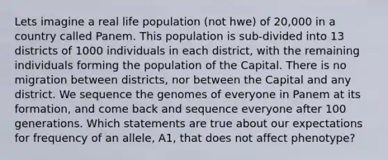 Lets imagine a real life population (not hwe) of 20,000 in a country called Panem. This population is sub-divided into 13 districts of 1000 individuals in each district, with the remaining individuals forming the population of the Capital. There is no migration between districts, nor between the Capital and any district. We sequence the genomes of everyone in Panem at its formation, and come back and sequence everyone after 100 generations. Which statements are true about our expectations for frequency of an allele, A1, that does not affect phenotype?