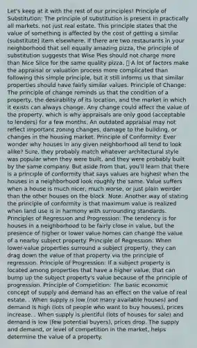 Let's keep at it with the rest of our principles! Principle of Substitution: The principle of substitution is present in practically all markets, not just real estate. This principle states that the value of something is affected by the cost of getting a similar (substitute) item elsewhere. If there are two restaurants in your neighborhood that sell equally amazing pizza, the principle of substitution suggests that Wise Pies should not charge more than Nice Slice for the same quality pizza. 🍕 A lot of factors make the appraisal or valuation process more complicated than following this simple principle, but it still informs us that similar properties should have fairly similar values. Principle of Change: The principle of change reminds us that the condition of a property, the desirability of its location, and the market in which it exists can always change. Any change could affect the value of the property, which is why appraisals are only good (acceptable to lenders) for a few months. An outdated appraisal may not reflect important zoning changes, damage to the building, or changes in the housing market. Principle of Conformity: Ever wonder why houses in any given neighborhood all tend to look alike? Sure, they probably match whatever architectural style was popular when they were built, and they were probably built by the same company. But aside from that, you'll learn that there is a principle of conformity that says values are highest when the houses in a neighborhood look roughly the same. Value suffers when a house is much nicer, much worse, or just plain weirder than the other houses on the block. Note: Another way of stating the principle of conformity is that maximum value is realized when land use is in harmony with surrounding standards. Principles of Regression and Progression: The tendency is for houses in a neighborhood to be fairly close in value, but the presence of higher or lower value homes can change the value of a nearby subject property. Principle of Regression: When lower-value properties surround a subject property, they can drag down the value of that property via the principle of regression. Principle of Progression: If a subject property is located among properties that have a higher value, that can bump up the subject property's value because of the principle of progression. Principle of Competition: The basic economic concept of supply and demand has an effect on the value of real estate. . When supply is low (not many available houses) and demand is high (lots of people who want to buy houses), prices increase. . When supply is plentiful (lots of houses for sale) and demand is low (few potential buyers), prices drop. The supply and demand, or level of competition in the market, helps determine the value of a property.