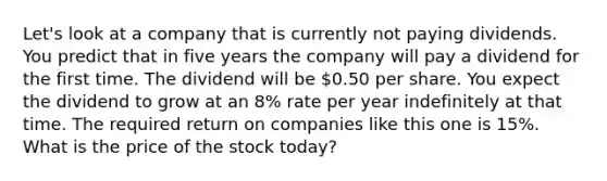 Let's look at a company that is currently not paying dividends. You predict that in five years the company will pay a dividend for the first time. The dividend will be 0.50 per share. You expect the dividend to grow at an 8% rate per year indefinitely at that time. The required return on companies like this one is 15%. What is the price of the stock today?