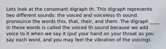 Lets look at the consonant digraph th. This digraph represents two different sounds: the voiced and voiceless th sound. pronounce the words this, that, their, and them. The digraph ____ in these words is called the voiced th sound because we add voice to it when we say it (put your hand on your throat as you say each word, and you may feel the vibration of the voicing).