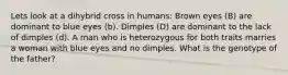 Lets look at a dihybrid cross in humans: Brown eyes (B) are dominant to blue eyes (b). Dimples (D) are dominant to the lack of dimples (d). A man who is heterozygous for both traits marries a woman with blue eyes and no dimples. What is the genotype of the father?