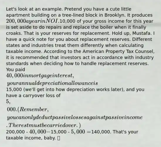 Let's look at an example. Pretend you have a cute little apartment building on a tree-lined block in Brooklyn. It produces 200,000 a year in NOI.10,000 of your gross income for this year is set aside to do repairs and replace the boiler when it finally croaks. That is your reserves for replacement. Hold up, Mustafa. I have a quick note for you about replacement reserves. Different states and industries treat them differently when calculating taxable income. According to the American Property Tax Counsel, it is recommended that investors act in accordance with industry standards when deciding how to handle replacement reserves. You paid 40,000 in mortgage interest, your annual depreciation allowance is15,000 (we'll get into how depreciation works later), and you have a carryover loss of 5,000. (Remember, you can only deduct passive losses against passive income. The rest must be carried over.)200,000 - 40,000 -15,000 - 5,000 =140,000. That's your taxable income, baby. 💰