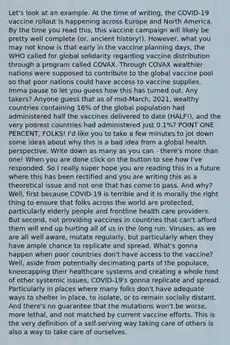 Let's look at an example. At the time of writing, the COVID-19 vaccine rollout is happening across Europe and North America. By the time you read this, this vaccine campaign will likely be pretty well complete (or, ancient history!). However, what you may not know is that early in the vaccine planning days, the WHO called for global solidarity regarding vaccine distribution through a program called COVAX. Through COVAX wealthier nations were supposed to contribute to the global vaccine pool so that poor nations could have access to vaccine supplies. Imma pause to let you guess how this has turned out. Any takers? Anyone guess that as of mid-March, 2021, wealthy countries containing 16% of the global population had administered half the vaccines delivered to date (HALF!), and the very poorest countries had administered just 0.1%? POINT ONE PERCENT, FOLKS! I'd like you to take a few minutes to jot down some ideas about why this is a bad idea from a global health perspective. Write down as many as you can - there's more than one! When you are done click on the button to see how I've responded. So I really super hope you are reading this in a future where this has been rectified and you are writing this as a theoretical issue and not one that has come to pass. And why? Well, first because COVID-19 is terrible and it is morally the right thing to ensure that folks across the world are protected, particularly elderly people and frontline health care providers. But second, not providing vaccines in countries that can't afford them will end up hurting all of us in the long run. Viruses, as we are all well aware, mutate regularly, but particularly when they have ample chance to replicate and spread. What's gonna happen when poor countries don't have access to the vaccine? Well, aside from potentially decimating parts of the populace, kneecapping their healthcare systems and creating a whole host of other systemic issues, COVID-19's gonna replicate and spread. Particularly in places where many folks don't have adequate ways to shelter in place, to isolate, or to remain socially distant. And there's no guarantee that the mutations won't be worse, more lethal, and not matched by current vaccine efforts. This is the very definition of a self-serving way taking care of others is also a way to take care of ourselves.