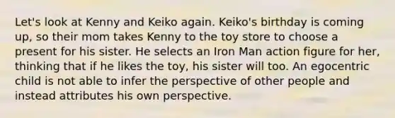 Let's look at Kenny and Keiko again. Keiko's birthday is coming up, so their mom takes Kenny to the toy store to choose a present for his sister. He selects an Iron Man action figure for her, thinking that if he likes the toy, his sister will too. An egocentric child is not able to infer the perspective of other people and instead attributes his own perspective.