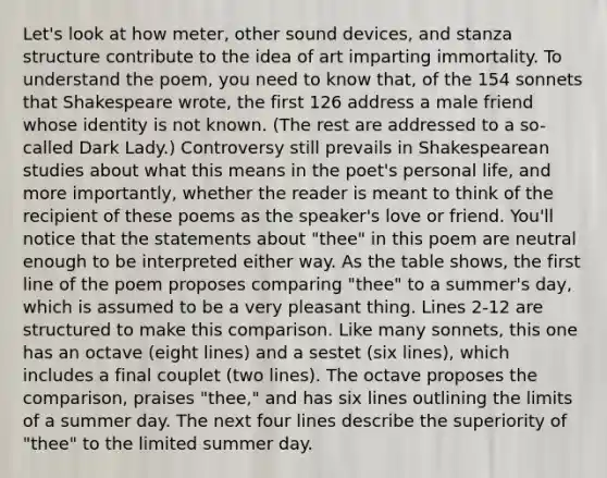 Let's look at how meter, other sound devices, and stanza structure contribute to the idea of art imparting immortality. To understand the poem, you need to know that, of the 154 sonnets that Shakespeare wrote, the first 126 address a male friend whose identity is not known. (The rest are addressed to a so-called Dark Lady.) Controversy still prevails in Shakespearean studies about what this means in the poet's personal life, and more importantly, whether the reader is meant to think of the recipient of these poems as the speaker's love or friend. You'll notice that the statements about "thee" in this poem are neutral enough to be interpreted either way. As the table shows, the first line of the poem proposes comparing "thee" to a summer's day, which is assumed to be a very pleasant thing. Lines 2-12 are structured to make this comparison. Like many sonnets, this one has an octave (eight lines) and a sestet (six lines), which includes a final couplet (two lines). The octave proposes the comparison, praises "thee," and has six lines outlining the limits of a summer day. The next four lines describe the superiority of "thee" to the limited summer day.