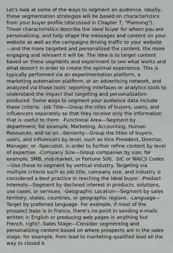 Let's look at some of the ways to segment an audience. Ideally, these segmentation strategies will be based on characteristics from your buyer profile (discussed in Chapter 7, "Planning"). These characteristics describe the ideal buyer for whom you are personalizing, and help shape the messages and content on your website as well as the campaigns driving traffic to your website—and the more targeted and personalized the content, the more engaging and relevant it will be. The idea is to target content based on these segments and experiment to see what works and what doesn't in order to create the optimal experience. This is typically performed via an experimentation platform, a marketing automation platform, or an advertising network, and analyzed via those tools' reporting interfaces or analytics tools to understand the impact that targeting and personalization produced. Some ways to segment your audience data include these criteria: -Job Title—Group the titles of buyers, users, and influencers separately so that they receive only the information that is useful to them. -Functional Area—Segment by department; for example, Marketing, Accounting, Human Resources, and so on. -Seniority—Group the titles of buyers, users, and influencers by level, such as Vice President, Director, Manager, or -Specialist, in order to further refine content by level of expertise. -Company Size—Group companies by size; for example, SMB, mid-market, or Fortune 500. -SIC or NAICS Codes—Use these to segment by vertical industry. Targeting via multiple criteria such as job title, company size, and industry is considered a best practice in reaching the ideal buyer. -Product Interests—Segment by declared interest in products, solutions, use cases, or services. -Geographic Location—Segment by sales territory, states, countries, or geographic regions. -Language—Target by preferred language. For example, if most of the prospect base is in France, there's no point in sending e-mails written in English or producing web pages in anything but French, right? -Sales Stage—Consider segmenting and personalizing content based on where prospects are in the sales stage; for example, from lead to marketing-qualified lead all the way to closed b