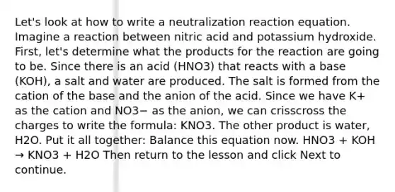 Let's look at how to write a neutralization reaction equation. Imagine a reaction between nitric acid and potassium hydroxide. First, let's determine what the products for the reaction are going to be. Since there is an acid (HNO3) that reacts with a base (KOH), a salt and water are produced. The salt is formed from the cation of the base and the anion of the acid. Since we have K+ as the cation and NO3− as the anion, we can crisscross the charges to write the formula: KNO3. The other product is water, H2O. Put it all together: Balance this equation now. HNO3 + KOH → KNO3 + H2O Then return to the lesson and click Next to continue.