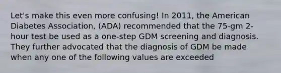 Let's make this even more confusing! In 2011, the American Diabetes Association, (ADA) recommended that the 75-gm 2-hour test be used as a one-step GDM screening and diagnosis. They further advocated that the diagnosis of GDM be made when any one of the following values are exceeded