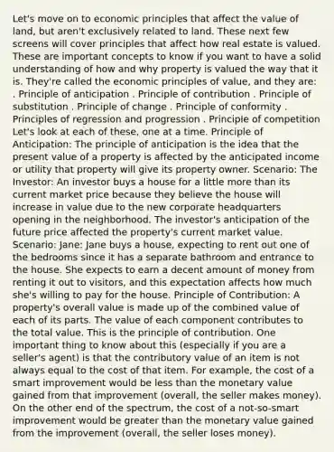 Let's move on to economic principles that affect the value of land, but aren't exclusively related to land. These next few screens will cover principles that affect how real estate is valued. These are important concepts to know if you want to have a solid understanding of how and why property is valued the way that it is. They're called the economic principles of value, and they are: . Principle of anticipation . Principle of contribution . Principle of substitution . Principle of change . Principle of conformity . Principles of regression and progression . Principle of competition Let's look at each of these, one at a time. Principle of Anticipation: The principle of anticipation is the idea that the present value of a property is affected by the anticipated income or utility that property will give its property owner. Scenario: The Investor: An investor buys a house for a little more than its current market price because they believe the house will increase in value due to the new corporate headquarters opening in the neighborhood. The investor's anticipation of the future price affected the property's current market value. Scenario: Jane: Jane buys a house, expecting to rent out one of the bedrooms since it has a separate bathroom and entrance to the house. She expects to earn a decent amount of money from renting it out to visitors, and this expectation affects how much she's willing to pay for the house. Principle of Contribution: A property's overall value is made up of the combined value of each of its parts. The value of each component contributes to the total value. This is the principle of contribution. One important thing to know about this (especially if you are a seller's agent) is that the contributory value of an item is not always equal to the cost of that item. For example, the cost of a smart improvement would be less than the monetary value gained from that improvement (overall, the seller makes money). On the other end of the spectrum, the cost of a not-so-smart improvement would be greater than the monetary value gained from the improvement (overall, the seller loses money).