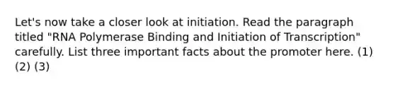 Let's now take a closer look at initiation. Read the paragraph titled "RNA Polymerase Binding and Initiation of Transcription" carefully. List three important facts about the promoter here. (1) (2) (3)