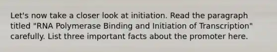 Let's now take a closer look at initiation. Read the paragraph titled "RNA Polymerase Binding and Initiation of Transcription" carefully. List three important facts about the promoter here.