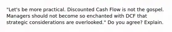 "Let's be more practical. Discounted Cash Flow is not the gospel. Managers should not become so enchanted with DCF that strategic considerations are overlooked." Do you agree? Explain.