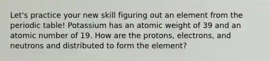 Let's practice your new skill figuring out an element from the periodic table! Potassium has an atomic weight of 39 and an atomic number of 19. How are the protons, electrons, and neutrons and distributed to form the element?