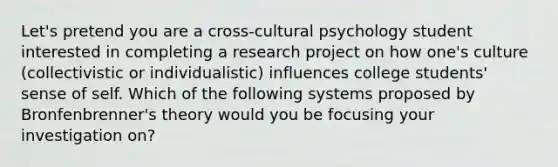 Let's pretend you are a cross-cultural psychology student interested in completing a research project on how one's culture (collectivistic or individualistic) influences college students' sense of self. Which of the following systems proposed by Bronfenbrenner's theory would you be focusing your investigation on?