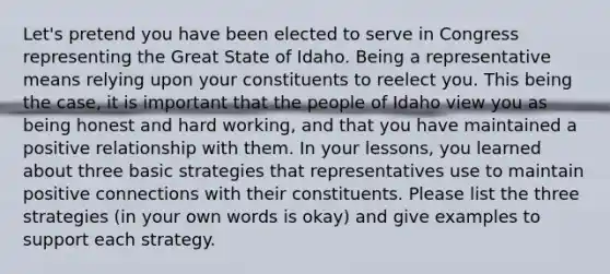 Let's pretend you have been elected to serve in Congress representing the Great State of Idaho. Being a representative means relying upon your constituents to reelect you. This being the case, it is important that the people of Idaho view you as being honest and hard working, and that you have maintained a positive relationship with them. In your lessons, you learned about three basic strategies that representatives use to maintain positive connections with their constituents. Please list the three strategies (in your own words is okay) and give examples to support each strategy.