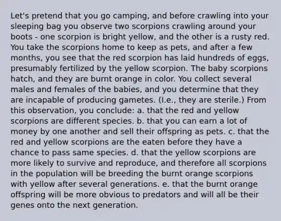 Let's pretend that you go camping, and before crawling into your sleeping bag you observe two scorpions crawling around your boots - one scorpion is bright yellow, and the other is a rusty red. You take the scorpions home to keep as pets, and after a few months, you see that the red scorpion has laid hundreds of eggs, presumably fertilized by the yellow scorpion. The baby scorpions hatch, and they are burnt orange in color. You collect several males and females of the babies, and you determine that they are incapable of producing gametes. (I.e., they are sterile.) From this observation, you conclude: a. that the red and yellow scorpions are different species. b. that you can earn a lot of money by one another and sell their offspring as pets. c. that the red and yellow scorpions are the eaten before they have a chance to pass same species. d. that the yellow scorpions are more likely to survive and reproduce, and therefore all scorpions in the population will be breeding the burnt orange scorpions with yellow after several generations. e. that the burnt orange offspring will be more obvious to predators and will all be their genes onto the next generation.