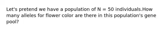 Let's pretend we have a population of N = 50 individuals.How many alleles for flower color are there in this population's gene pool?