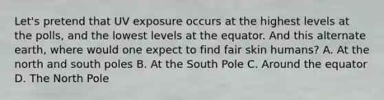 Let's pretend that UV exposure occurs at the highest levels at the polls, and the lowest levels at the equator. And this alternate earth, where would one expect to find fair skin humans? A. At the north and south poles B. At the South Pole C. Around the equator D. The North Pole