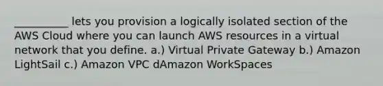 __________ lets you provision a logically isolated section of the AWS Cloud where you can launch AWS resources in a virtual network that you define. a.) Virtual Private Gateway b.) Amazon LightSail c.) Amazon VPC dAmazon WorkSpaces