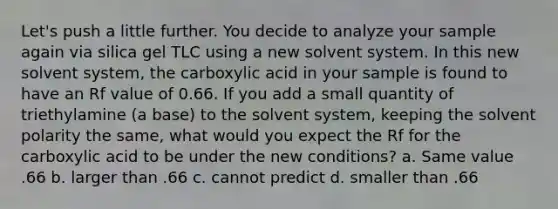 Let's push a little further. You decide to analyze your sample again via silica gel TLC using a new solvent system. In this new solvent system, the carboxylic acid in your sample is found to have an Rf value of 0.66. If you add a small quantity of triethylamine (a base) to the solvent system, keeping the solvent polarity the same, what would you expect the Rf for the carboxylic acid to be under the new conditions? a. Same value .66 b. larger than .66 c. cannot predict d. smaller than .66