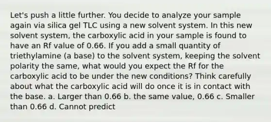 Let's push a little further. You decide to analyze your sample again via silica gel TLC using a new solvent system. In this new solvent system, the carboxylic acid in your sample is found to have an Rf value of 0.66. If you add a small quantity of triethylamine (a base) to the solvent system, keeping the solvent polarity the same, what would you expect the Rf for the carboxylic acid to be under the new conditions? Think carefully about what the carboxylic acid will do once it is in contact with the base. a. Larger than 0.66 b. the same value, 0.66 c. Smaller than 0.66 d. Cannot predict